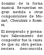 Cuadro de texto: dominio de la forma musical. Recuerdan en gran medida a otras composiciones de Mozart, Cherubini o Rossini.El inesperado y prematuro fallecimiento del compositor fue la causa de que su obra permaneciera desconocida 